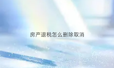 房产退税怎么删除取消(房产税退税说明)