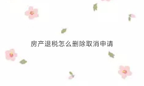 房产退税怎么删除取消申请(房产退税申请书怎么写)