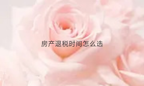 房产退税时间怎么选(房产退税啥意思)