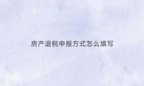 房产退税申报方式怎么填写(房产退税该具备哪些资料)