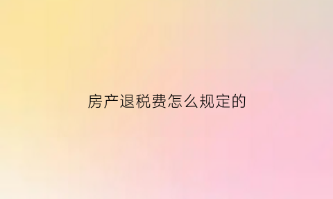 房产退税费怎么规定的(房产退税费是什么意思)