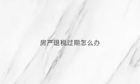 房产退税过期怎么办(房产退税过期怎么办理)