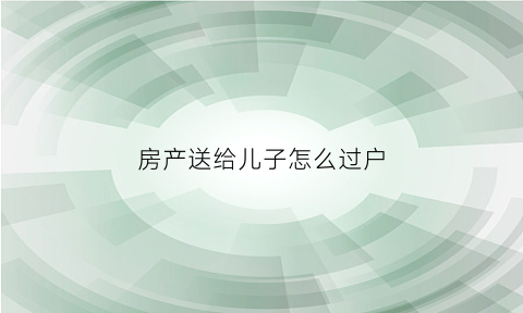 房产送给儿子怎么过户(房产送给儿子怎么过户给父亲)