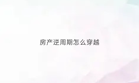 房产逆周期怎么穿越(逆周期投资知乎)