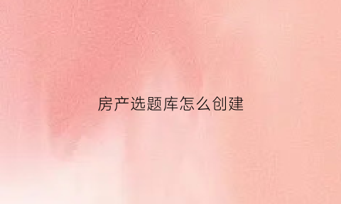 房产选题库怎么创建(房产公众号选题)