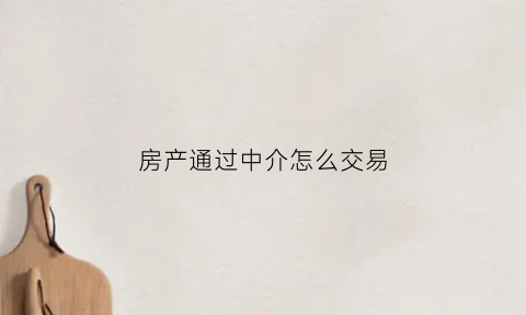 房产通过中介怎么交易(通过房屋中介买卖房屋流程)