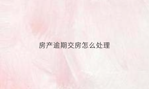 房产逾期交房怎么处理(房子逾期交房能退房吗)
