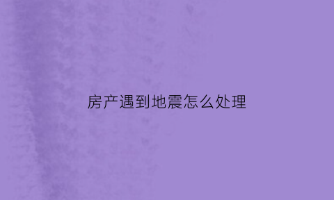 房产遇到地震怎么处理(房子发生地震)
