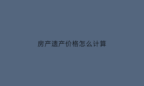 房产遗产价格怎么计算(遗产房产价值如何确认)