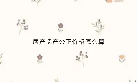 房产遗产公正价格怎么算(房屋遗产公正费是多少)