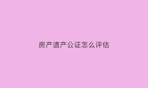 房产遗产公证怎么评估(房屋遗产公证书怎么写)