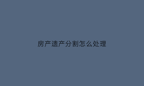 房产遗产分割怎么处理(房产遗产分割怎么处理的)