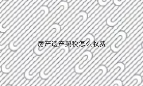 房产遗产契税怎么收费(遗产契税2021年收费标准)