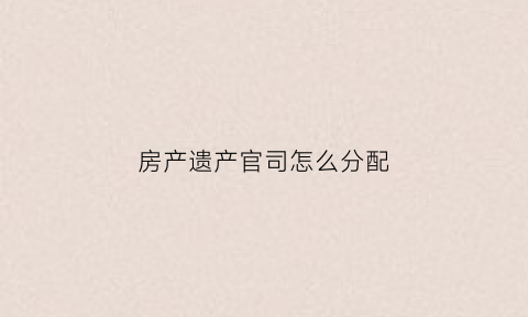 房产遗产官司怎么分配(房产遗产官司需要准备哪些资料证明)