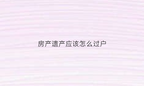 房产遗产应该怎么过户(房子作为遗产过户需要多少费用)