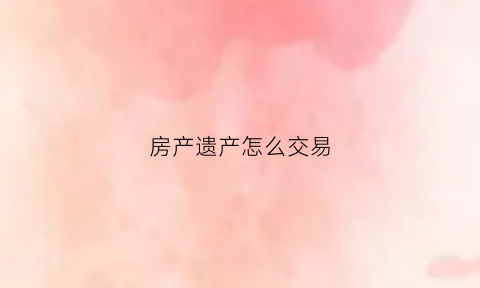 房产遗产怎么交易(房产遗产怎么交易给子女)