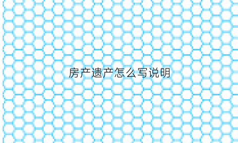 房产遗产怎么写说明(房屋遗产怎么办理才生效)