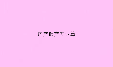 房产遗产怎么算(房遗产)