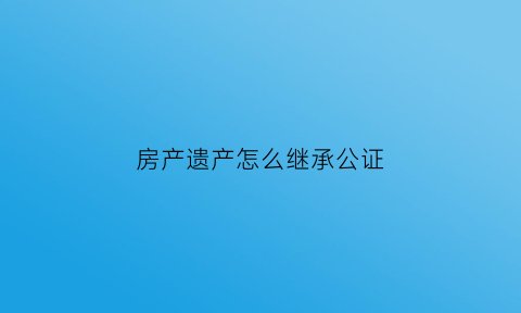 房产遗产怎么继承公证(房产遗产继承公证书模板)