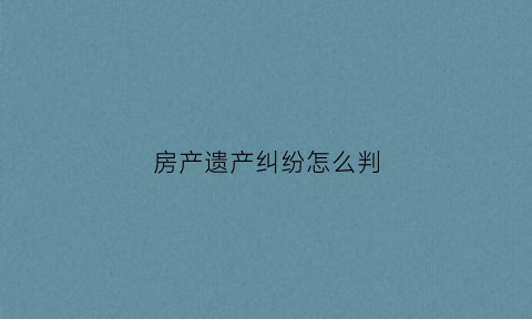 房产遗产纠纷怎么判(房屋遗产官司怎么打)