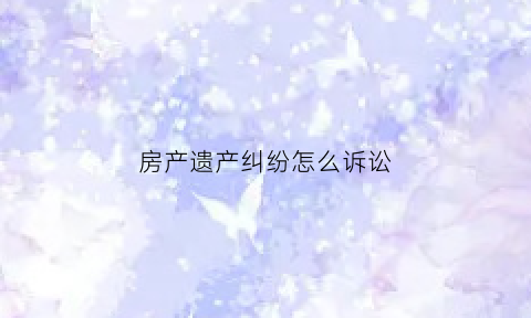 房产遗产纠纷怎么诉讼(房产遗产纠纷怎么诉讼离婚)
