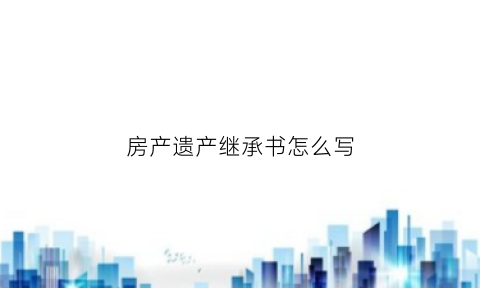 房产遗产继承书怎么写(房产遗产继承书怎么写才有效)