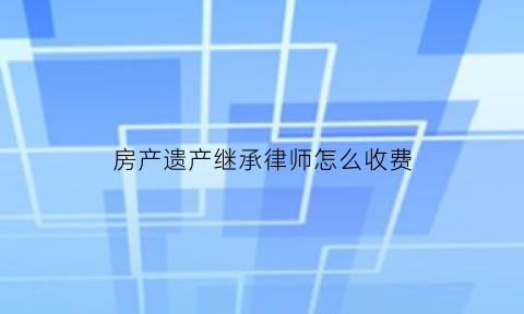 房产遗产继承律师怎么收费(房产继承官司律师收费标准)