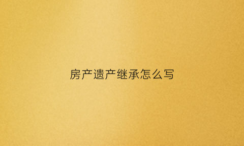 房产遗产继承怎么写(房产继承遗书怎么写)