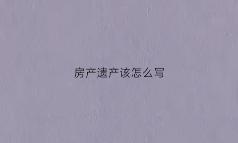 房产遗产该怎么写(房产遗产怎么写才有效)