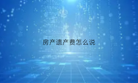 房产遗产费怎么说(房屋遗产费是怎么收取的)
