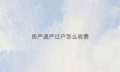 房产遗产过户怎么收费(房产遗产过户怎么收费的)