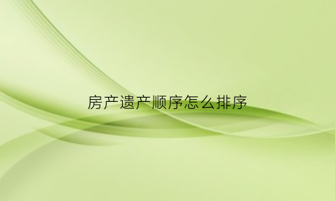 房产遗产顺序怎么排序(房产遗产顺序怎么排序的)