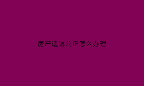 房产遗嘱公正怎么办理(房产遗嘱公正怎么办理的)