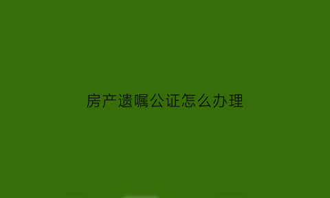 房产遗嘱公证怎么办理(房产遗嘱如何公证)