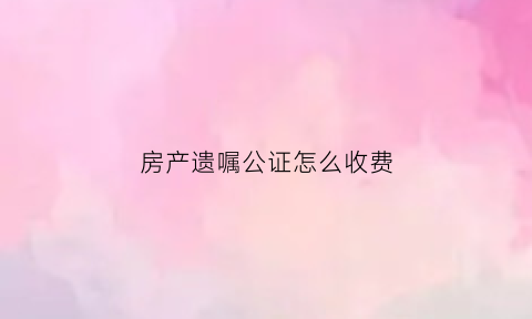 房产遗嘱公证怎么收费(遗嘱房产继承需要公证吗)