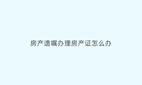 房产遗嘱办理房产证怎么办(房产遗嘱需要什么材料)