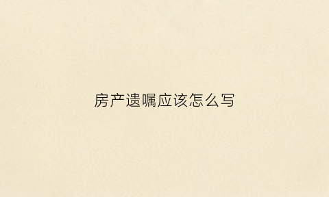 房产遗嘱应该怎么写(房产遗嘱应该怎么写才能有效范文)