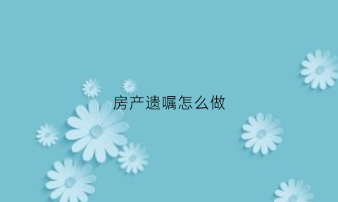 房产遗嘱怎么做(房产遗嘱流程和费用)