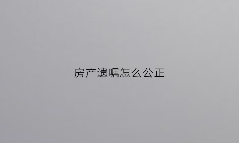 房产遗嘱怎么公正(房产遗嘱公正费用)