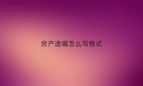 房产遗嘱怎么写格式(房产遗嘱怎么写格式图片)