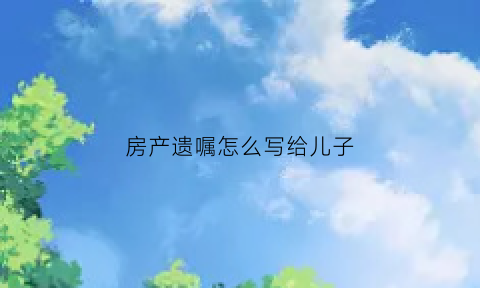房产遗嘱怎么写给儿子(房产遗嘱怎么写给儿子继承)