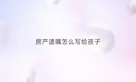 房产遗嘱怎么写给孩子(房产遗嘱怎样写)