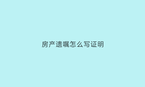 房产遗嘱怎么写证明(房产遗嘱模板)