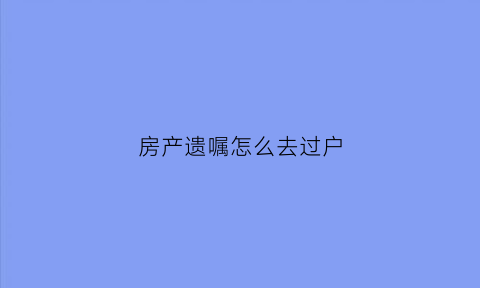 房产遗嘱怎么去过户(房屋遗嘱过户需要什么手续和费用标准)
