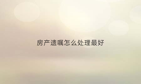 房产遗嘱怎么处理最好(房产遗嘱怎么处理最好呢)