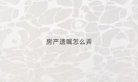 房产遗嘱怎么弄(房产遗嘱怎么弄出来)