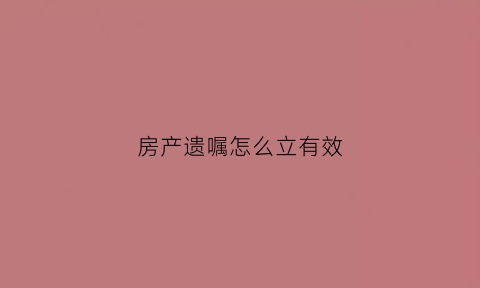 房产遗嘱怎么立有效(房产遗嘱如何做)