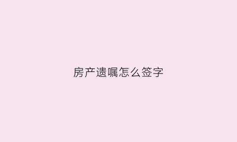 房产遗嘱怎么签字(房产遗嘱应该怎么写才能有效平顶山)