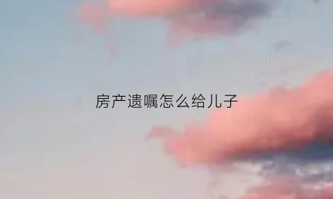 房产遗嘱怎么给儿子(房产遗嘱怎么给儿子写)