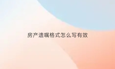 房产遗嘱格式怎么写有效(房产遗嘱怎样写)